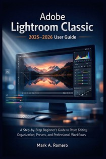Adobe Lightroom Classic 2025-2026 User Guide: A Step-by-Step Beginner's Guide to Photo Editing, Organization, Presets, and Professional Workflows