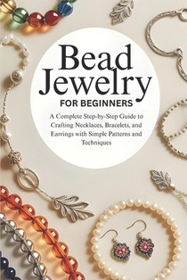 Bead Jewelry for Beginners: A Complete Step-by-Step Guide to Crafting Necklaces, Bracelets, and Earrings with Simple Patterns and Techniques