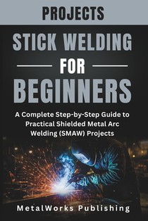 Stick Welding Projects for Beginners: A Complete Step-by-Step Guide to Practical Shielded Metal Arc Welding (SMAW) Projects