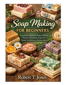 Soap Making for Beginners: A Complete Beginner's Guide to Making Natural, Handmade Soaps and Turning Your Skills into a Profitable Business