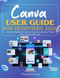 Canva User Guide for Beginners 2026: A Simple Manual for Creating Clean and Attractive Visuals from Novice to Pro Level