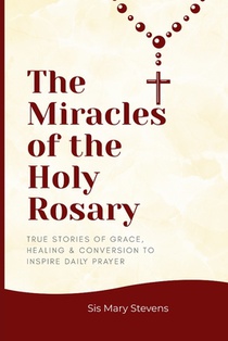 The Miracles of the Holy Rosary: True Stories of Grace, Healing & Conversion to Inspire Daily Prayer