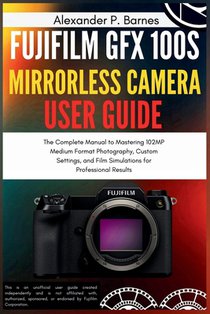 Fujifilm GFX 100S Mirrorless Camera User Guide: The Complete Manual to Mastering 102MP Medium Format Photography, Custom Settings, and Film Simulation