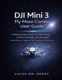 DJI Mini 3 Fly More Combo User Guide: A Step-by-Step Guide to Safe Flying, Camera Settings, and Stunning Aerial Shots for Beginners and Experienced Dr