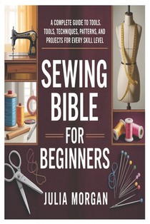 Sewing Bible for Beginners: A Complete Guide to Tools, Techniques, Patterns, and Projects for Every Skill Level