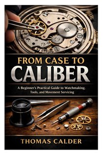 From Case to Caliber: A Beginner's Practical Guide to Watchmaking, Tools, and Movement Servicing