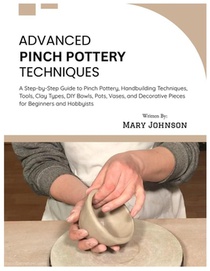 Advanced Pinch Pottery Techniques: A Step-by-Step Guide to Pinch Pottery, Handbuilding Techniques, Tools, Clay Types, DIY Bowls, Pots, Vases, and Deco