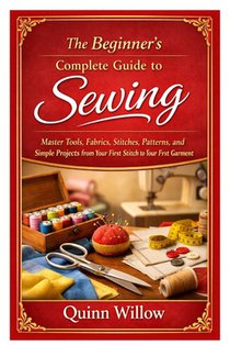 The Beginner's Complete Guide to Sewing: Master Tools, Fabrics, Stitches, Patterns, and Simple Projects from Your First Stitch to Your First Garment
