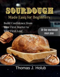 Sourdough Made Easy for Beginners: Build Confidence from Your First Starter to Your First Loaf