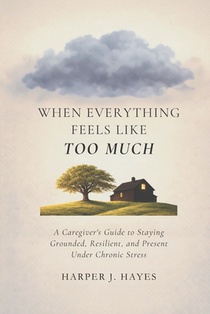 When Everything Feels Like Too Much: A Caregiver's Guide to Staying Grounded, Resilient, and Present Under Chronic Stress
