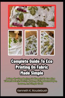 Complete Guide To Eco Printing On Fabric Made Simple: A Step-By-Step Beginner's Blueprint To Creating Vibrant Botanical Prints At Home Using Natural D