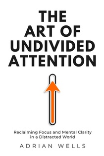 The Art of Undivided Attention: Reclaiming Focus and Mental Clarity in a Distracted World