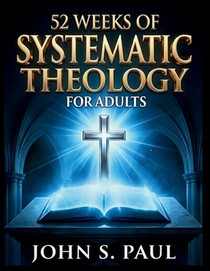 52 Weeks of Systematic Theology for Adults: Know What You Believe and Why A Year of Deep Biblical Doctrine, Solid Theological Foundations and Life-Sha