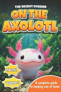 The Secret Dossier on the Axolotl: All the Most Interesting Facts, Legends, and Tips in One Book. For Kids and Adults. Discover What Others Don't Know