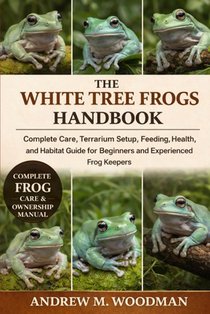 The White Tree Frogs Handbook: Complete Care, Terrarium Setup, Feeding, Health, and Habitat Guide for Beginners and Experienced Frog Keepers
