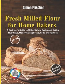 Fresh Milled Flour for Home Bakers: A Beginner's Guide to Milling Whole Grains and Baking Nutritious, Money-Saving Bread, Rolls, and Pastries