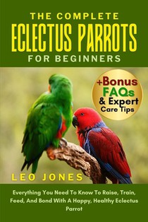 The Complete Eclectus Parrots for Beginners: Everything You Need To Know To Raise, Train, Feed, And Bond With A Happy, Healthy Eclectus Parrot