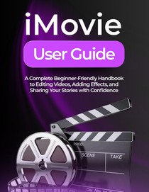 iMovie User Guide: A Complete Beginner-Friendly Handbook to Editing Videos, Adding Effects, and Sharing Your Stories with Confidence