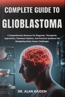 Complete Guide to Glioblastoma: A Comprehensive Resource On Diagnosis, Therapeutic Approaches, Treatment Options, And Practical Guidance For Navigatin