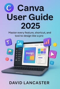 Canva User Guide 2025: Master Every Feature, Shortcut, and Tool to Design Like a Pro
