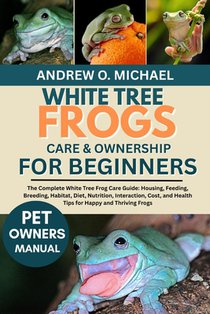 White Tree Frogs Care & Ownership for Beginners: The Complete White Tree Frog Care Guide: Housing, Feeding, Breeding, Habitat, Diet, Nutrition, Intera