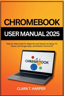 Chromebook User Manual 2025: Step-by-Step Guide for Beginners and Seniors to Setup, Fix Issues, Use Google Apps, and Master Chrome OS