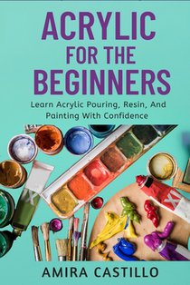 Acrylic for the Beginners: Learn Acrylic Pouring, Resin, And Painting With Confidence