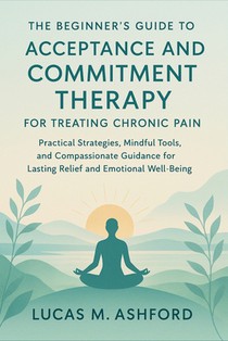 The Beginner's Guide to Acceptance and Commitment Therapy for Treating Chronic Pain: Practical Strategies, Mindful Tools, and Compassionate Guidance f