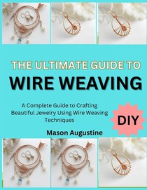 The Ultimate Guide to Wire Weaving: A Complete Guide to Crafting Beautiful Jewelry Using Wire Weaving Techniques