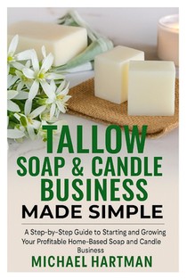 Tallow Soap & Candle Business Made Simple: A Step-by-Step Guide to Starting and Growing Your Profitable Home-Based Soap and Candle Business