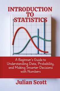 Introduction to Statistics: A Beginner's Guide to Understanding Data, Probability, and Making Smarter Decisions with Numbers