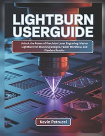 Lightburn User Guide: Unlock the Power of Precision Laser Engraving: Master LightBurn for Stunning Designs, Faster Workflow, and Flawless Results