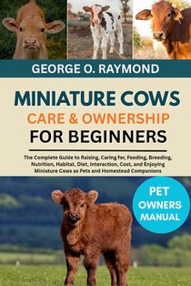 Miniature Cows Care & Ownership for Beginners: The Complete Guide to Raising, Caring for, Feeding, Breeding, Nutrition, Habitat, Diet, Interaction, Co