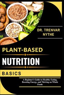 Plant-Based Nutrition Basics: A Beginner's Guide to Healthy Eating, Boosting Energy, and Thriving on Whole Foods
