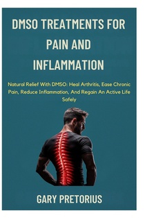 DMSO Treatments For Pain And Inflammation: Natural Relief With DMSO: Heal Arthritis, Ease Chronic Pain, Reduce Inflammation, And Regain An Active Life