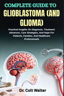 Complete Guide to Glioblastoma (and Glioma): Practical Insights On Diagnosis, Treatment Advances, Care Strategies, And Hope For Patients, Families, An