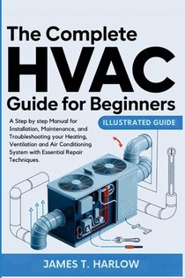 The Complete HVAC Guide For Beginners: A Step by step Manual for Installation, Maintenance, and Troubleshooting your Heating, Ventilation and Air Cond
