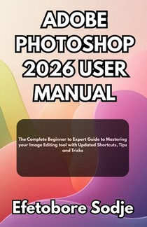 Adobe Photoshop 2026 User Manual: The Complete Beginner to Expert Guide to Mastering your Image Editing tool with Updated Shortcuts, Tips and Tricks