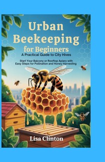 Urban Beekeeping for Beginners: A Practical Guide to City Hives: Start Your Balcony or Rooftop Apiary with Easy Steps for Pollination and Honey Harves