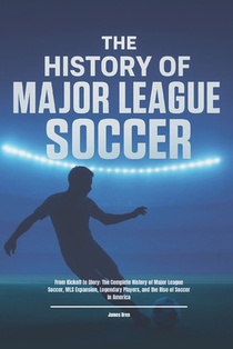 The History of Major League Soccer: From Kickoff to Glory: The Complete History of Major League Soccer, MLS Expansion, Legendary Players, and the Rise
