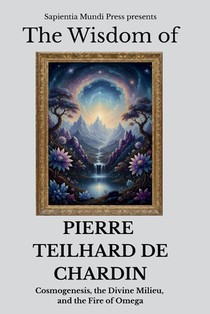 The Wisdom of Pierre Teilhard de Chardin: Cosmogenesis, the Divine Milieu, and the Fire of Omega