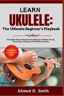 Learn Ukulele: The Ultimate Beginner's Playbook: A Complete Step by Step Guide for Beginners to Master Chords, Strumming, and Songs with Confidence an