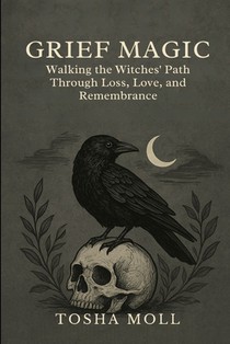 Grief Magic: Walking the Witches' Path Through Loss, Love, and Remembrance