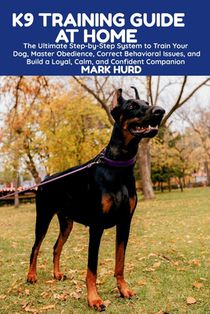 K9 Training Guide at Home: The Ultimate Step-by-Step System to Train Your Dog, Master Obedience, Correct Behavioral Issues, and Build a Loyal, Calm, a