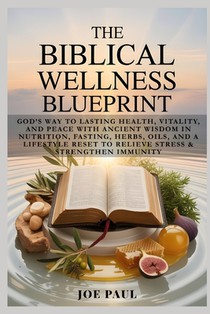 The Biblical Wellness Blueprint: God's Way to Lasting Health, Vitality, and Peace with Ancient Wisdom in Nutrition, Fasting, Herbs, Oils, and a Lifest