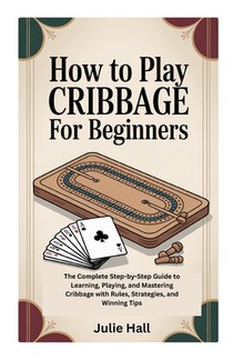 How to Play Cribbage for Beginners: The Complete Step-by-Step Guide to Learning, Playing, and Mastering Cribbage with Rules, Strategies, and Winning T