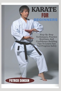 Karate for Beginners: Step-By-Step Techniques, Practice Routines, And Confidence-Building Tips To Learn Fast And Progress Safely