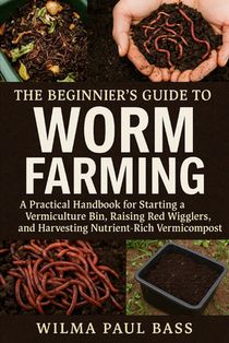 The Beginner's Guide to Worm Farming: A Practical Handbook for Starting a Vermiculture Bin, Raising Red Wigglers, and Harvesting Nutrient-Rich Vermico
