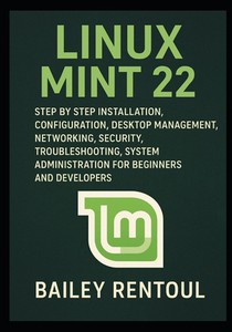 Linux Mint 22: Step by Step Installation, Configuration, Desktop Management, Networking, Security, Troubleshooting, System Administration for Beginner