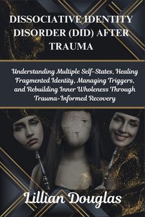 Dissociative Identity Disorder (Did) After Trauma: Understanding Multiple Self-States, Healing Fragmented Identity, Managing Triggers, and Rebuilding